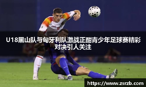 U18黑山队与匈牙利队激战正酣青少年足球赛精彩对决引人关注